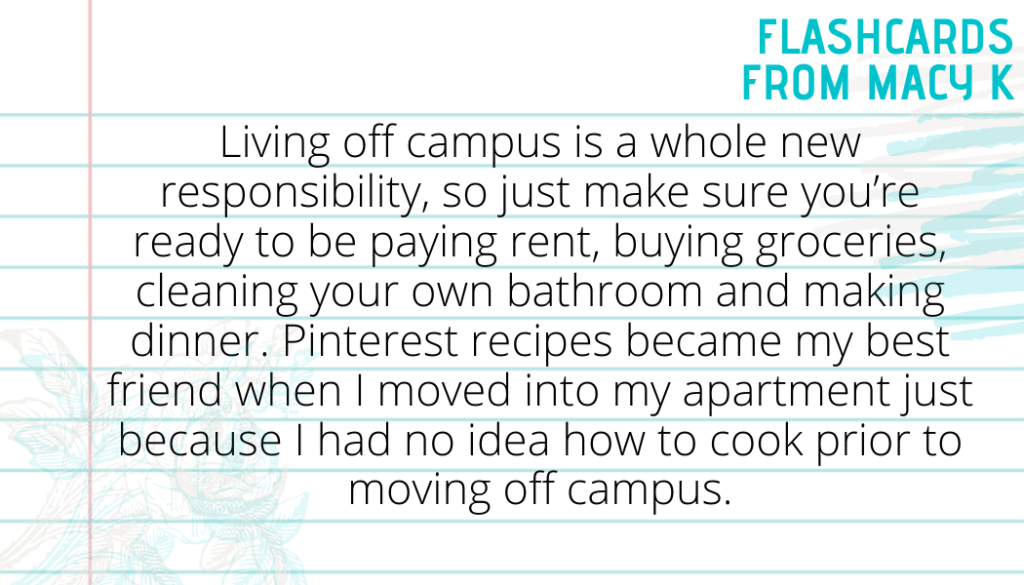 Flashcard Two from Macy K. It says living off campus is a whole new responsibility, so just make sure you’re ready to be paying rent, buying groceries, cleaning your own bathroom and making dinner. Pinterest recipes became my best friend when I moved into my apartment just because I had no idea how to cook prior to moving off campus.