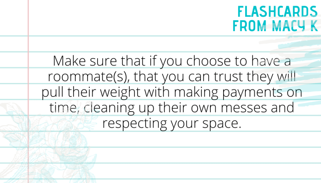 Flashcard Four from Macy K. It says Make sure that if you choose to have a roommate(s), that you can trust they will pull their weight with making payments on time, cleaning up their own messes and respecting your space.