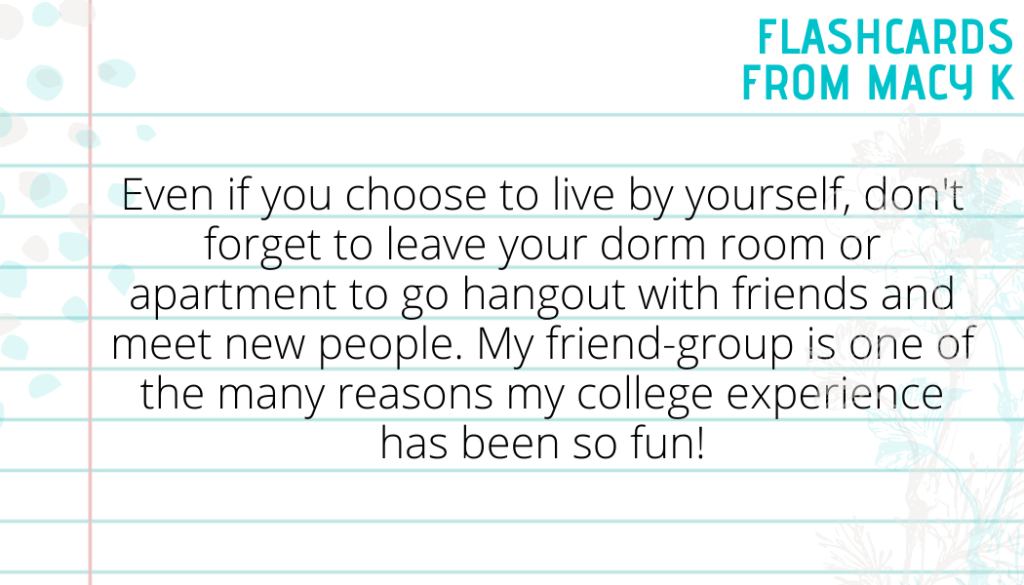 Flashcard Five from Macy K. It says Even if you choose to live by yourself, don't forget to leave your dorm room or apartment to go hangout with friends and meet new people. My friend-group is one of the many reasons my college experience has been so fun!